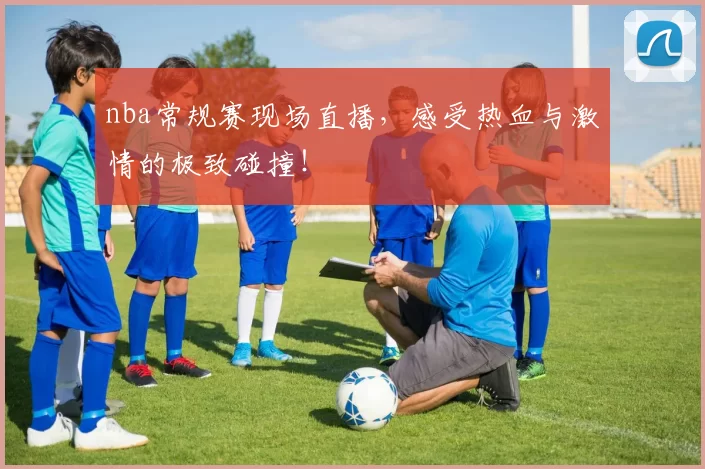 nba常规赛现场直播，感受热血与激情的极致碰撞！