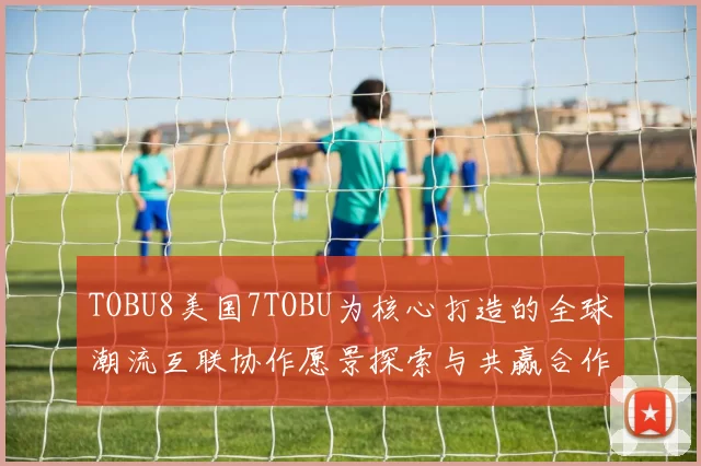 TOBU8美国7TOBU为核心打造的全球潮流互联协作愿景探索与共赢合作模式引领跨境创新融合新时代推动智慧供应链与文化体验的多维对话开放共享
