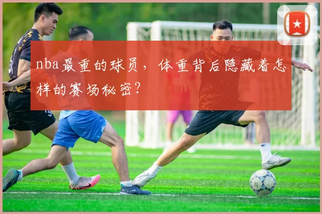 nba最重的球员，体重背后隐藏着怎样的赛场秘密？