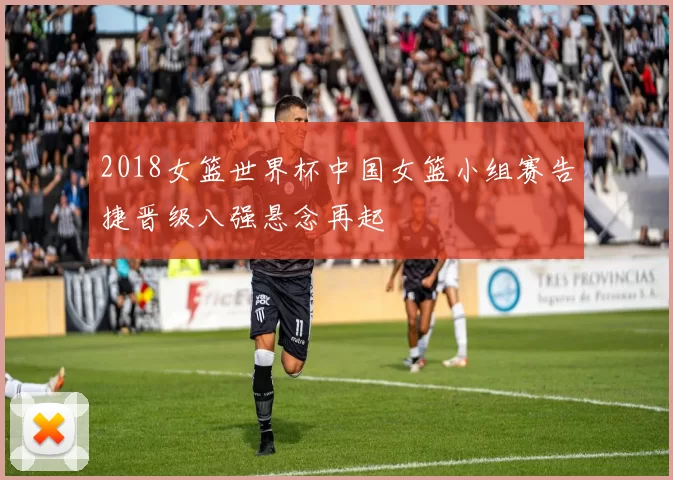 2018女篮世界杯中国女篮小组赛告捷晋级八强悬念再起