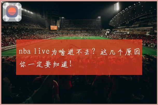 nba live为啥进不去？这几个原因你一定要知道！