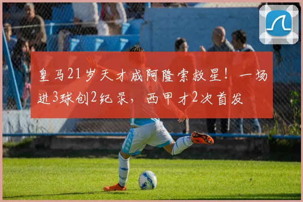 皇马21岁天才成阿隆索救星!一场进3球创2纪录,西甲才2次首发