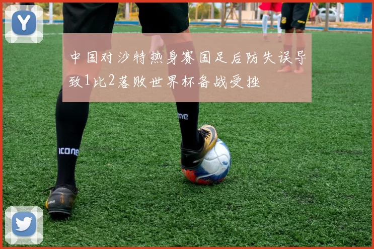 中国对沙特热身赛国足后防失误导致1比2落败世界杯备战受挫