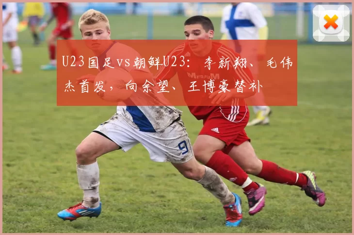 U23国足vs朝鲜U23：李新翔、毛伟杰首发，向余望、王博豪替补