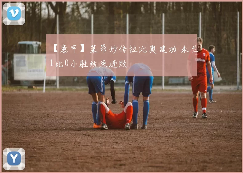 【意甲】莱昂妙传拉比奥建功 米兰1比0小胜结束连败