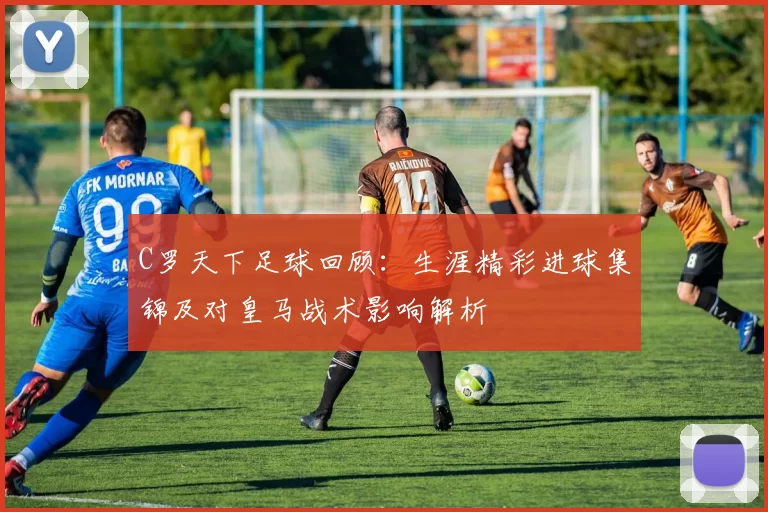 C罗天下足球回顾：生涯精彩进球集锦及对皇马战术影响解析