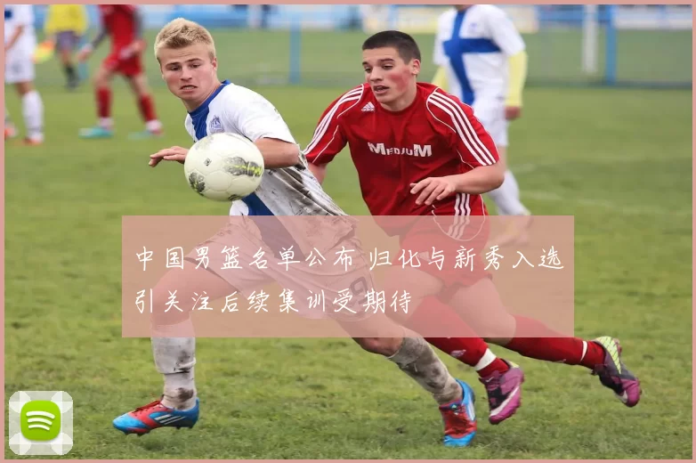 中国男篮名单公布 归化与新秀入选引关注后续集训受期待