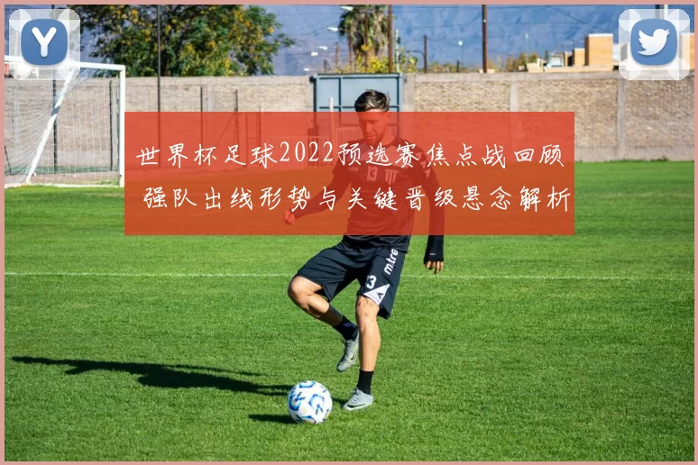 世界杯足球2022预选赛焦点战回顾 强队出线形势与关键晋级悬念解析