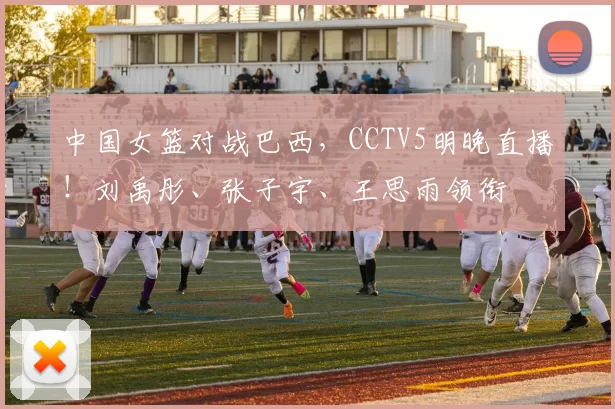 中国女篮对战巴西，CCTV5明晚直播！刘禹彤、张子宇、王思雨领衔