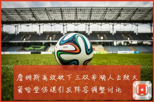詹姆斯高效砍下三双率湖人击败火箭哈登伤退引发阵容调整讨论