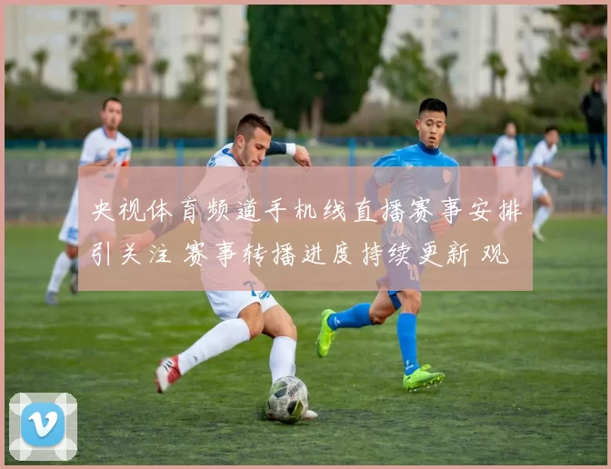 央视体育频道手机线直播赛事安排引关注 赛事转播进度持续更新 观赛入口同步开放