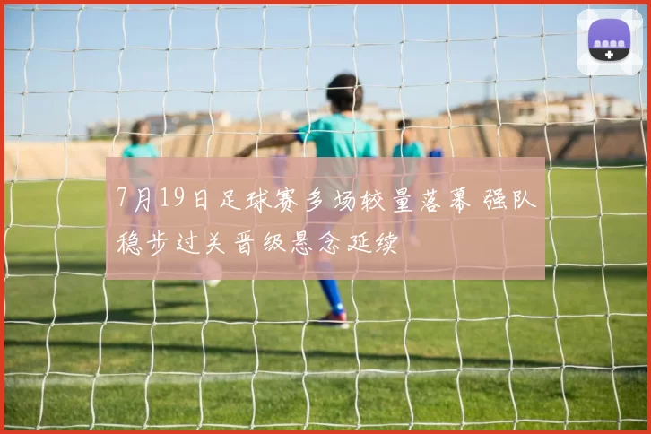 7月19日足球赛多场较量落幕 强队稳步过关晋级悬念延续