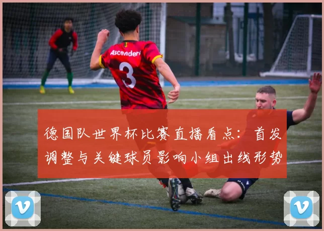 德国队世界杯比赛直播看点：首发调整与关键球员影响小组出线形势