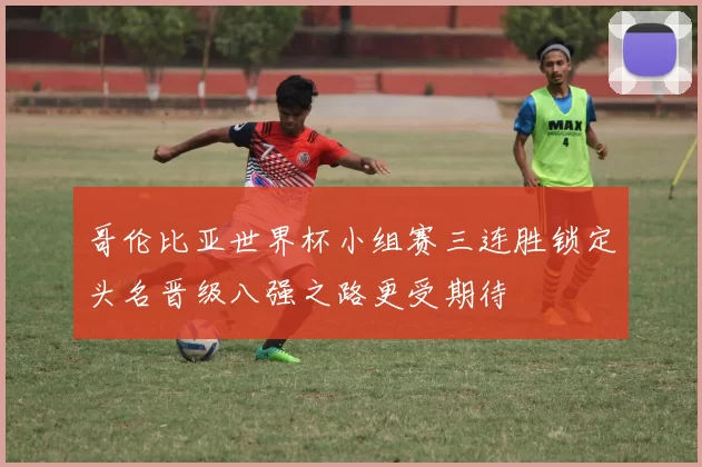 哥伦比亚世界杯小组赛三连胜锁定头名晋级八强之路更受期待