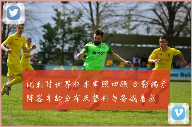 比利时世界杯季军照回顾 合影揭示阵容年龄分布及替补与备战看点