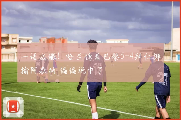 一语成谶！哈兰德看巴黎5-4拜仁揶揄阿森纳 偏偏说中了