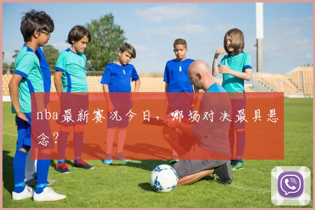 nba最新赛况今日，哪场对决最具悬念？