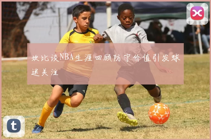 坎比谈NBA生涯回顾防守价值引发球迷关注