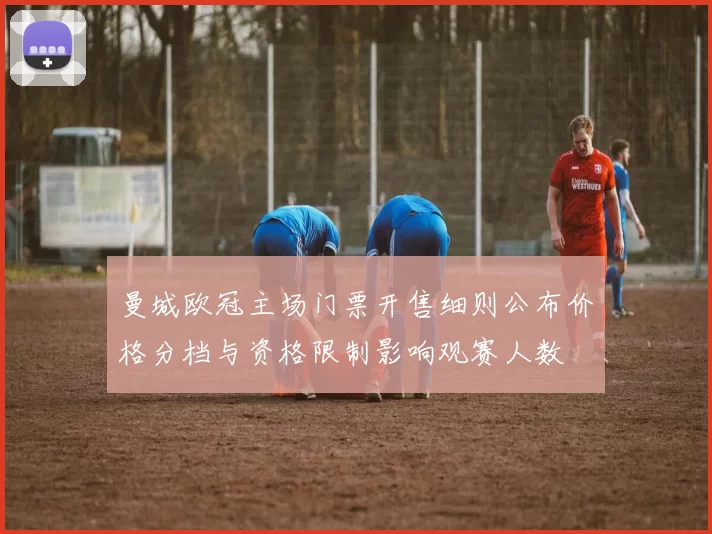 曼城欧冠主场门票开售细则公布价格分档与资格限制影响观赛人数