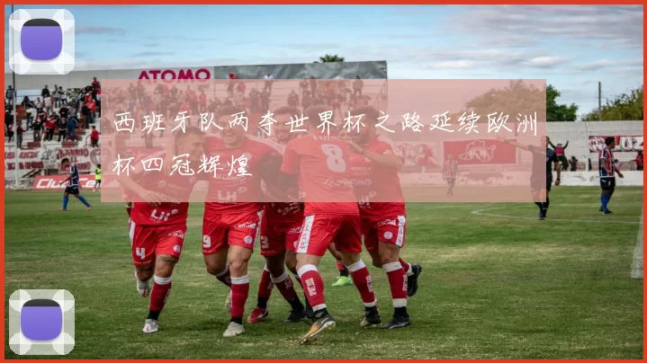 西班牙队两夺世界杯之路延续欧洲杯四冠辉煌