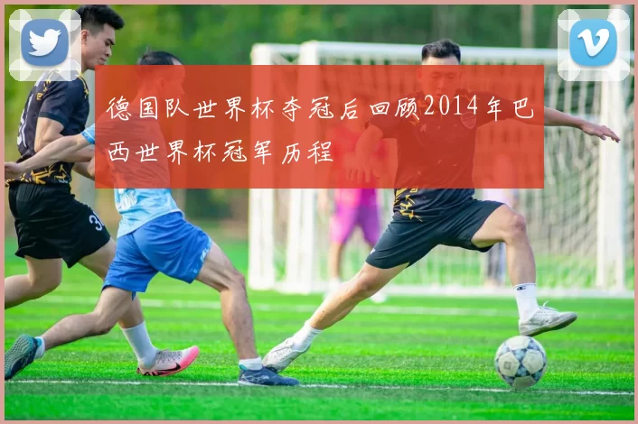 德国队世界杯夺冠后回顾2014年巴西世界杯冠军历程
