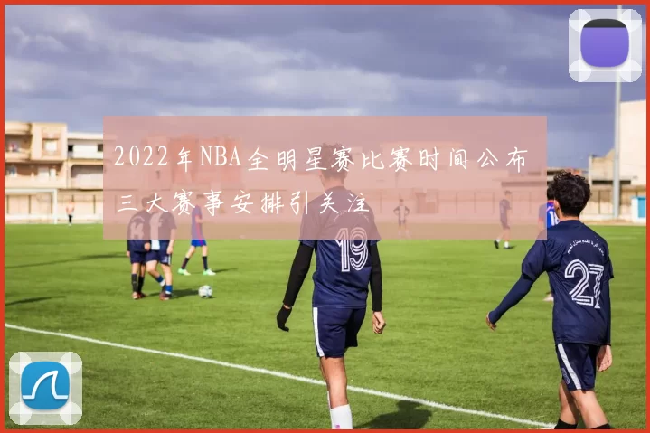 2022年NBA全明星赛比赛时间公布 三大赛事安排引关注