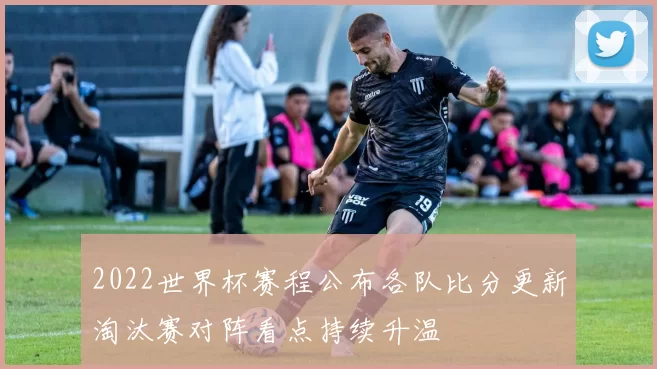 2022世界杯赛程公布各队比分更新淘汰赛对阵看点持续升温