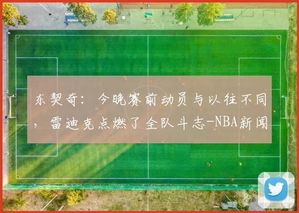 东契奇：今晚赛前动员与以往不同，雷迪克点燃了全队斗志-NBA新闻