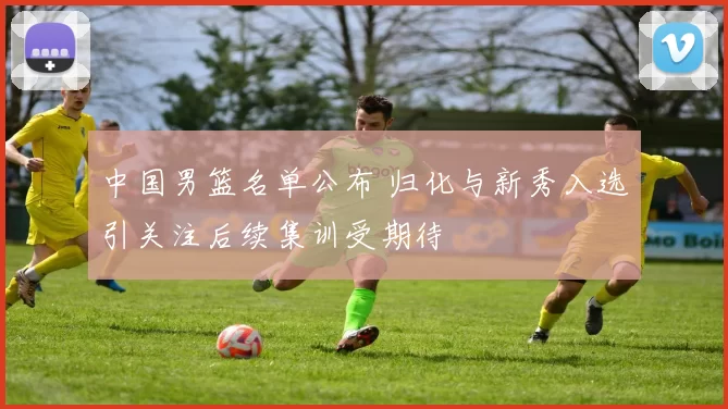 中国男篮名单公布 归化与新秀入选引关注后续集训受期待