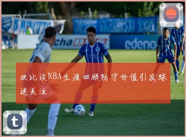 坎比谈NBA生涯回顾防守价值引发球迷关注