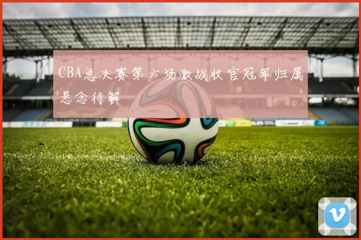 CBA总决赛第六场激战收官冠军归属悬念待解