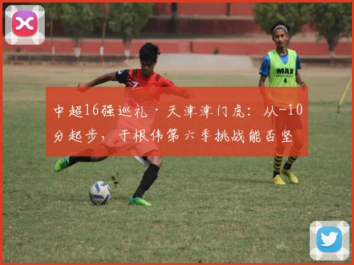 中超16强巡礼·天津津门虎：从-10分起步，于根伟第六季挑战能否坚守？_球员_外援_阵容