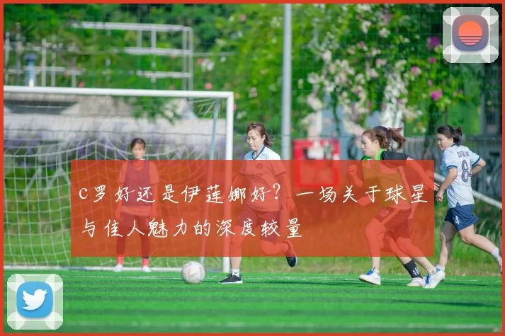 c罗好还是伊莲娜好？一场关于球星与佳人魅力的深度较量