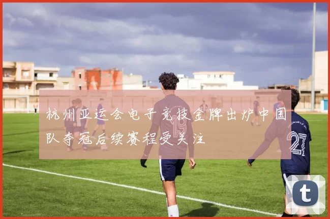 杭州亚运会电子竞技金牌出炉中国队夺冠后续赛程受关注