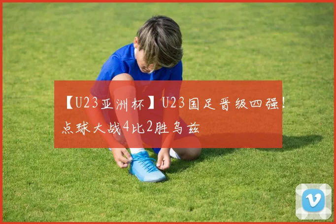 【U23亚洲杯】U23国足晋级四强！点球大战4比2胜乌兹