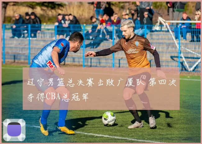 辽宁男篮总决赛击败广厦队 第四次夺得CBA总冠军