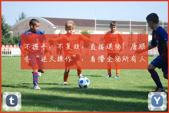 不握手、不复核、直接退场！唐顺齐“逆天操作”，看懵全场所有人