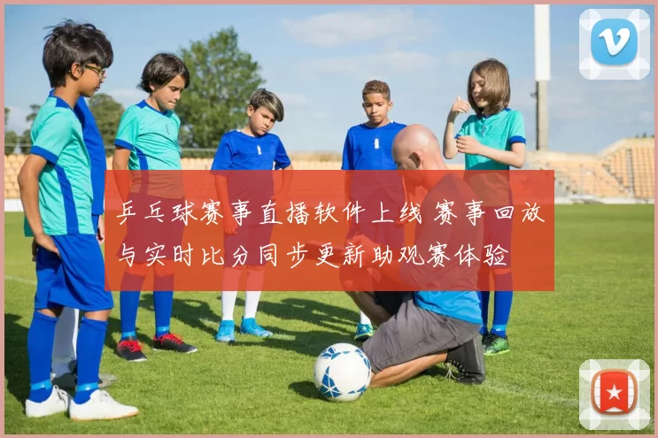 乒乓球赛事直播软件上线 赛事回放与实时比分同步更新助观赛体验