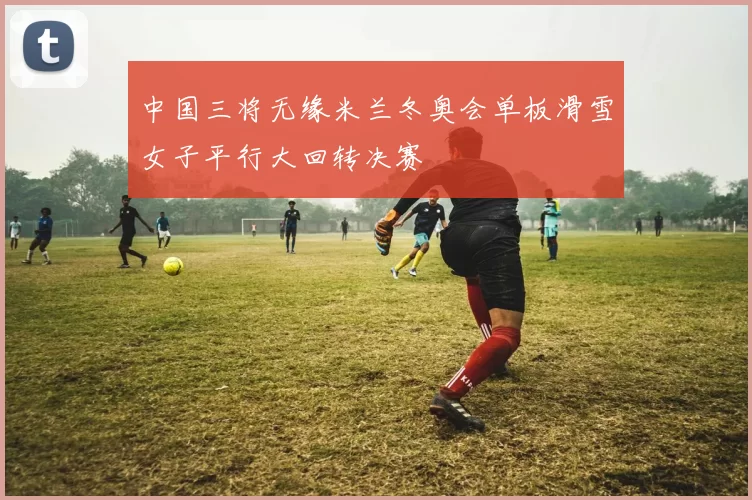 中国三将无缘米兰冬奥会单板滑雪女子平行大回转决赛