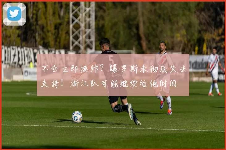 不会立即换帅？曝罗斯未彻底失去支持！浙江队可能继续给他时间