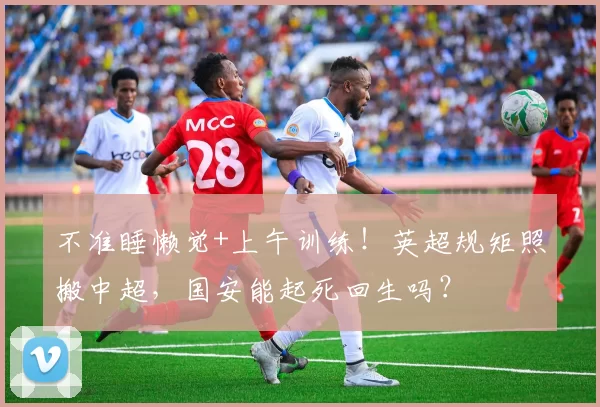 不准睡懒觉+上午训练!英超规矩照搬中超,国安能起死回生吗?