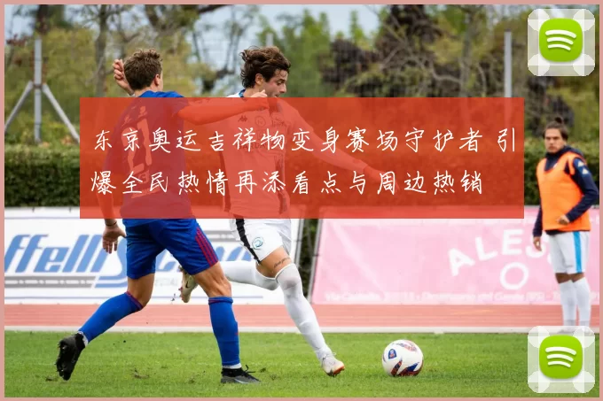 东京奥运吉祥物变身赛场守护者 引爆全民热情再添看点与周边热销