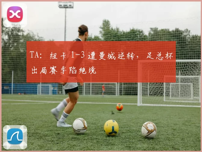 TA：纽卡 1-3 遭曼城逆转，足总杯出局赛季陷绝境