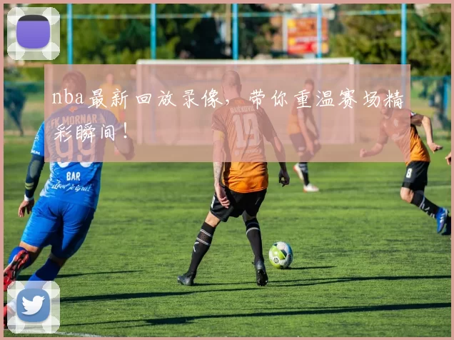 nba最新回放录像，带你重温赛场精彩瞬间！