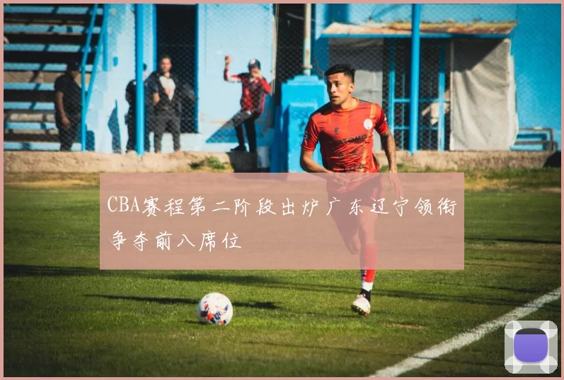 CBA赛程第二阶段出炉广东辽宁领衔争夺前八席位