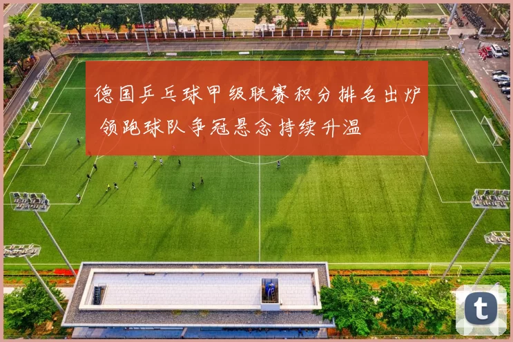 德国乒乓球甲级联赛积分排名出炉 领跑球队争冠悬念持续升温