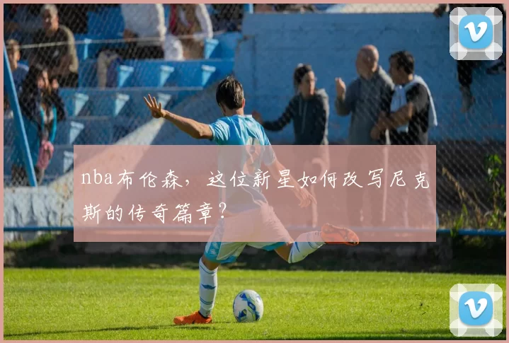 nba布伦森，这位新星如何改写尼克斯的传奇篇章？