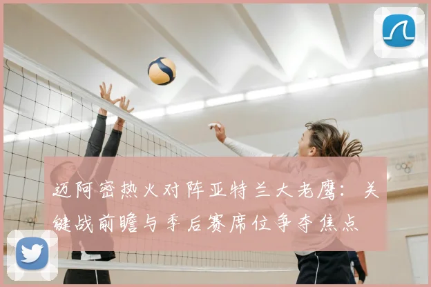 迈阿密热火对阵亚特兰大老鹰：关键战前瞻与季后赛席位争夺焦点