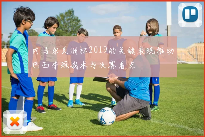内马尔美洲杯2019的关键表现推动巴西夺冠战术与决赛看点