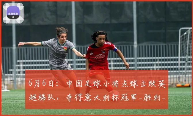 6月6日:中国足球小将点球击败英超梯队,夺得意大利杯冠军_胜利_成绩_比赛
